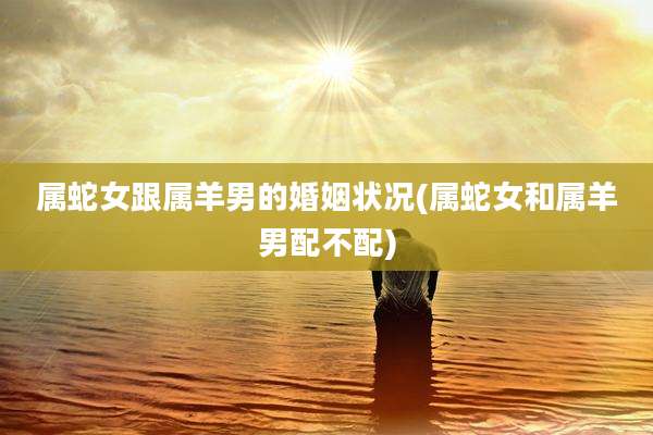 属蛇女跟属羊男的婚姻状况(属蛇女和属羊男配不配)
