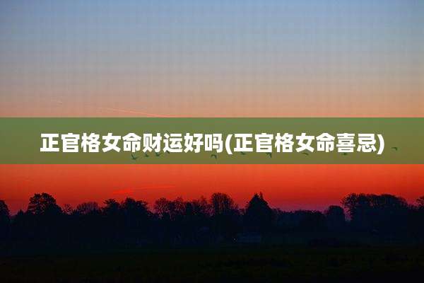 正官格女命财运好吗(正官格女命喜忌)