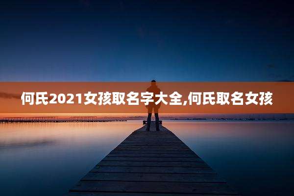 何氏2021女孩取名字大全,何氏取名女孩