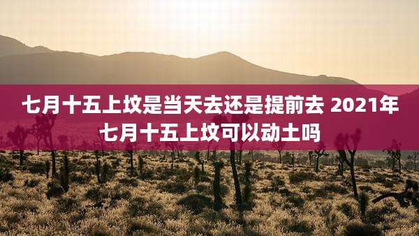 七月十五上坟是当天去还是提前去 2021年七月十五上坟可以动土吗