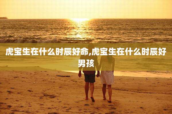 虎宝生在什么时辰好命,虎宝生在什么时辰好男孩