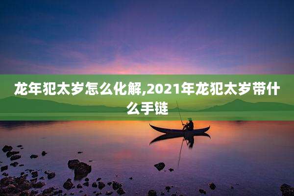 龙年犯太岁怎么化解,2021年龙犯太岁带什么手链