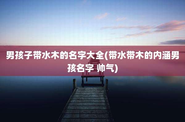 男孩子带水木的名字大全(带水带木的内涵男孩名字 帅气)