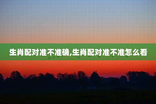 生肖配对准不准确,生肖配对准不准怎么看