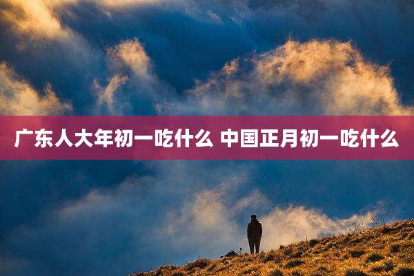 广东人大年初一吃什么 中国正月初一吃什么