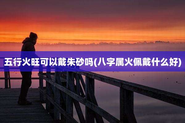 五行火旺可以戴朱砂吗(八字属火佩戴什么好)