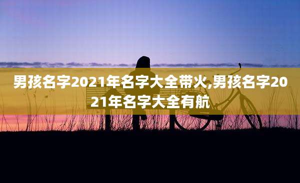 男孩名字2021年名字大全带火,男孩名字2021年名字大全有航