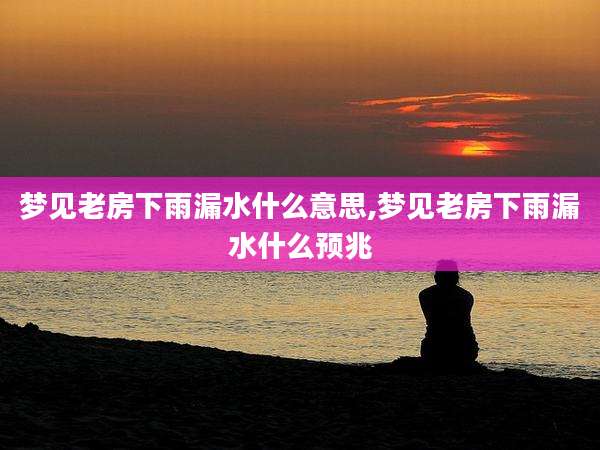 梦见老房下雨漏水什么意思,梦见老房下雨漏水什么预兆