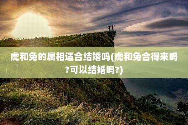 虎和兔的属相适合结婚吗(虎和兔合得来吗?可以结婚吗?)