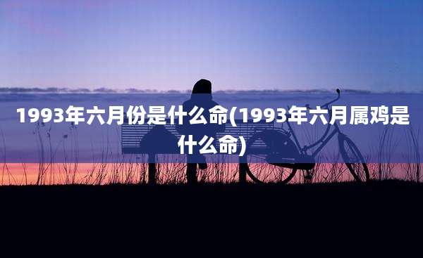 1993年六月份是什么命(1993年六月属鸡是什么命)