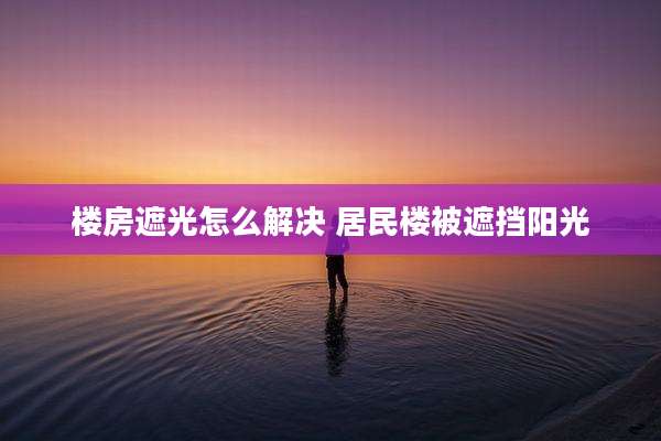 楼房遮光怎么解决 居民楼被遮挡阳光