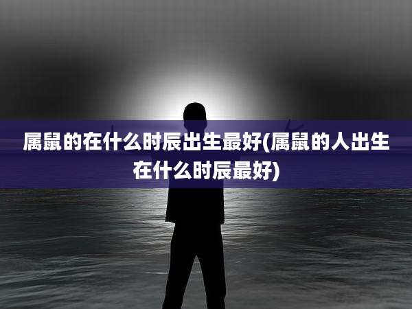 属鼠的在什么时辰出生最好(属鼠的人出生在什么时辰最好)
