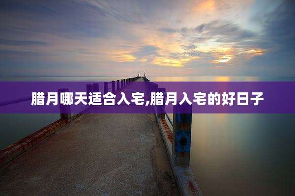 腊月哪天适合入宅,腊月入宅的好日子
