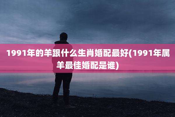 1991年的羊跟什么生肖婚配最好(1991年属羊最佳婚配是谁)