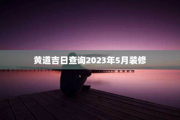 黄道吉日查询2023年5月装修