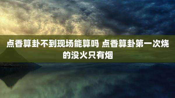 点香算卦不到现场能算吗 点香算卦第一次烧的没火只有烟