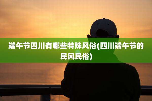 端午节四川有哪些特殊风俗(四川端午节的民风民俗)