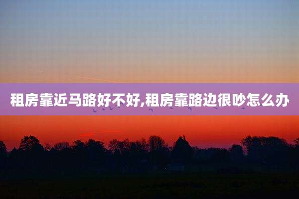 租房靠近马路好不好,租房靠路边很吵怎么办