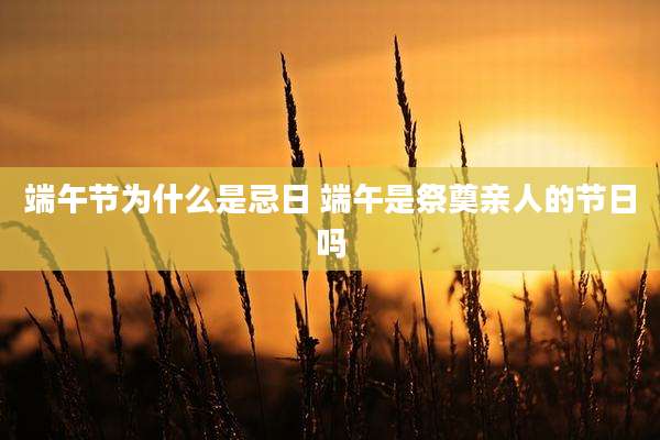 端午节为什么是忌日 端午是祭奠亲人的节日吗