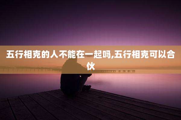 五行相克的人不能在一起吗,五行相克可以合伙