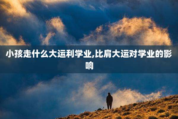 小孩走什么大运利学业,比肩大运对学业的影响
