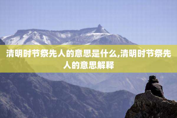 清明时节祭先人的意思是什么,清明时节祭先人的意思解释