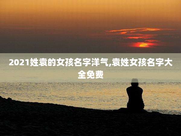 2021姓袁的女孩名字洋气,袁姓女孩名字大全免费
