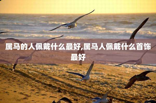 属马的人佩戴什么最好,属马人佩戴什么首饰最好