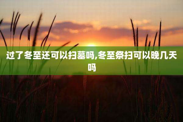 过了冬至还可以扫墓吗,冬至祭扫可以晚几天吗