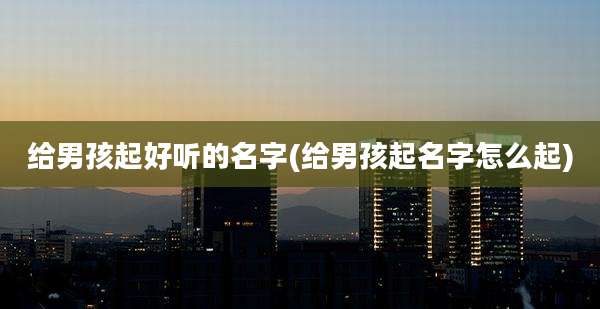 给男孩起好听的名字(给男孩起名字怎么起)