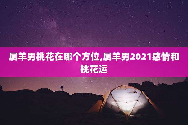 属羊男桃花在哪个方位,属羊男2021感情和桃花运