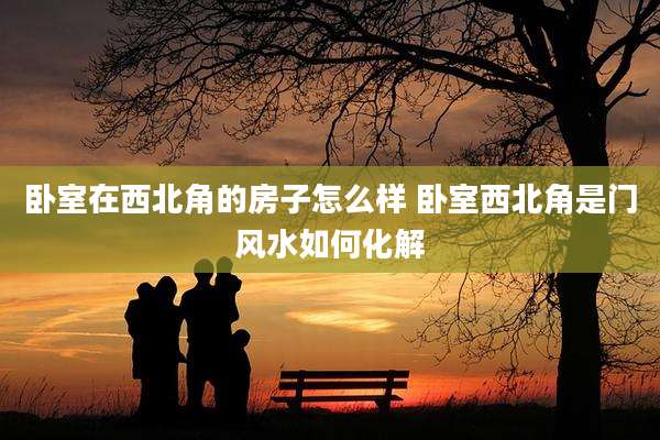 卧室在西北角的房子怎么样 卧室西北角是门风水如何化解
