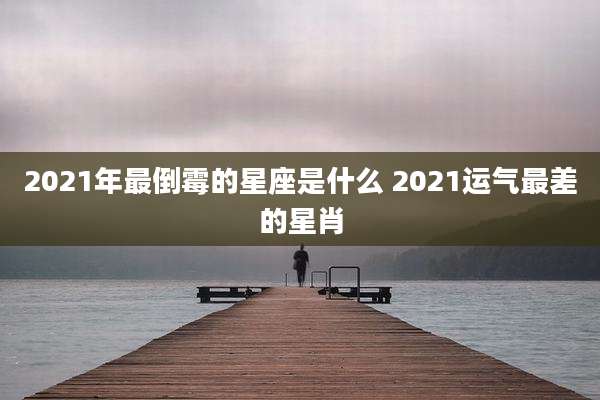 2021年最倒霉的星座是什么 2021运气最差的星肖