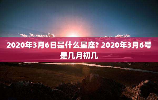2020年3月6日是什么星座? 2020年3月6号是几月初几