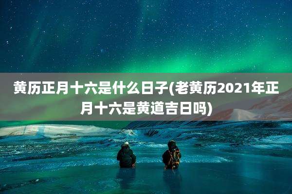 黄历正月十六是什么日子(老黄历2021年正月十六是黄道吉日吗)