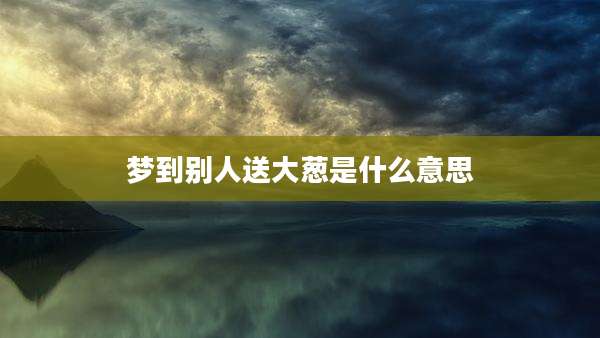 梦到别人送大葱是什么意思