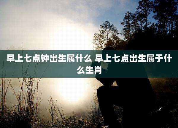 早上七点钟出生属什么 早上七点出生属于什么生肖