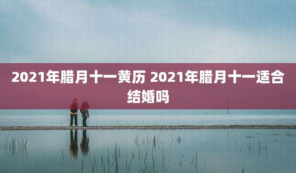 2021年腊月十一黄历 2021年腊月十一适合结婚吗