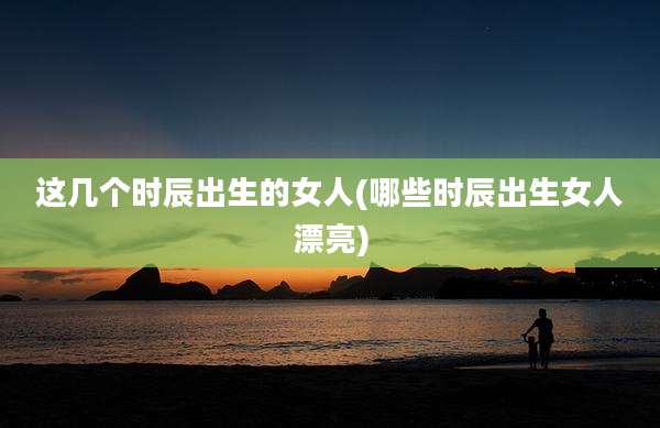 这几个时辰出生的女人(哪些时辰出生女人漂亮)