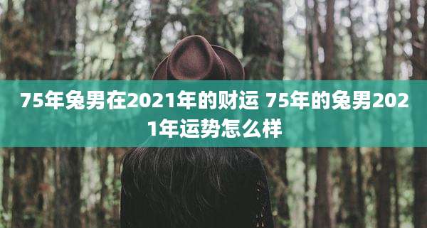 75年兔男在2021年的财运 75年的兔男2021年运势怎么样