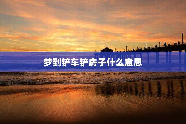 梦到铲车铲房子什么意思