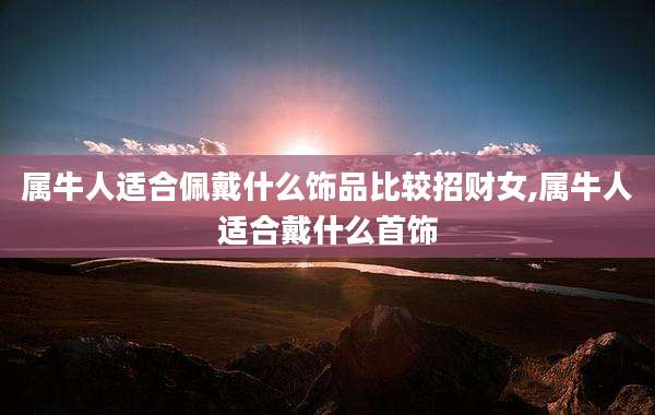 属牛人适合佩戴什么饰品比较招财女,属牛人适合戴什么首饰