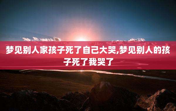 梦见别人家孩子死了自己大哭,梦见别人的孩子死了我哭了