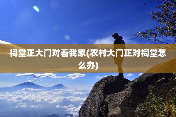 祠堂正大门对着我家(农村大门正对祠堂怎么办)