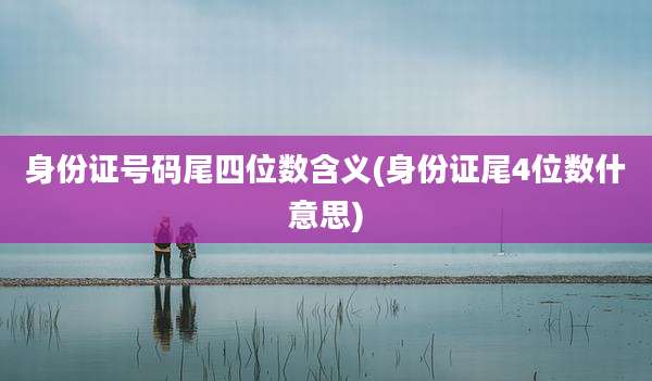 身份证号码尾四位数含义(身份证尾4位数什意思)