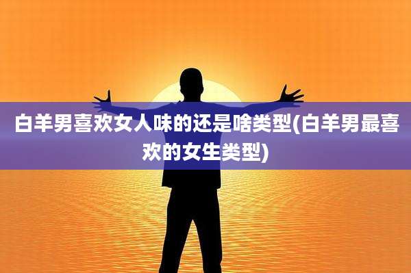 白羊男喜欢女人味的还是啥类型(白羊男最喜欢的女生类型)