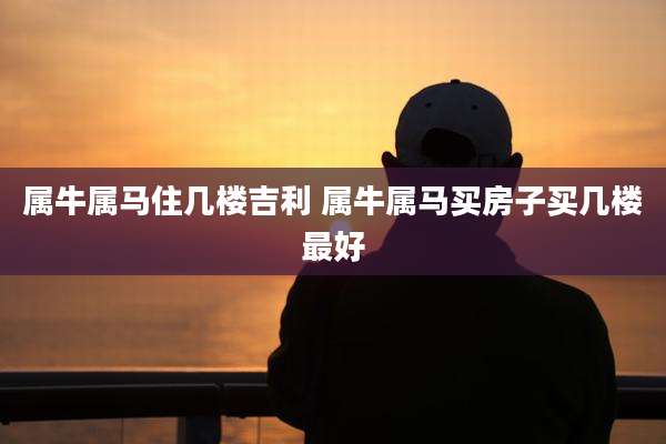 属牛属马住几楼吉利 属牛属马买房子买几楼最好