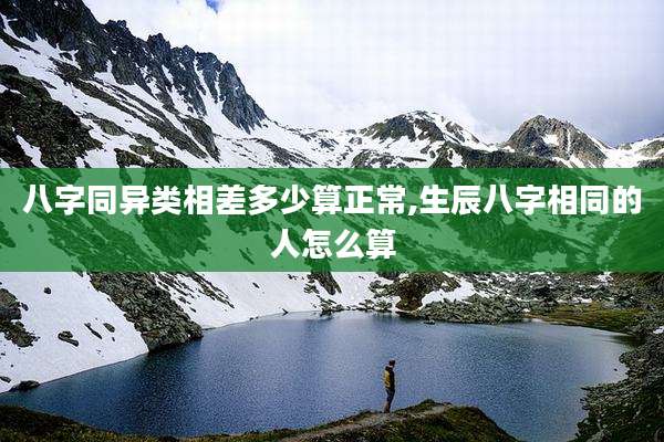 八字同异类相差多少算正常,生辰八字相同的人怎么算