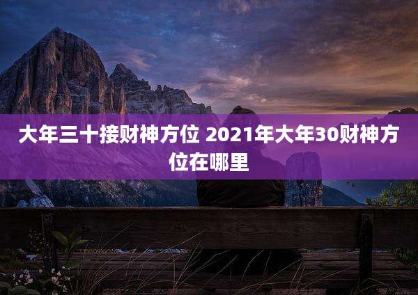 大年三十接财神方位 2021年大年30财神方位在哪里