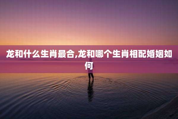 龙和什么生肖最合,龙和哪个生肖相配婚姻如何